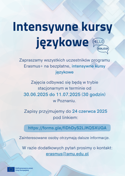 Bezpłatne intensywne kursy językowe dla uczestników programu Erasmus+ odbędą się stacjonarnie w Poznaniu od 30.06 do 11.07.2025 (30 godzin). Zapisy trwają do 24 czerwca 2025 pod linkiem: https://forms.gle/fiDhDyS2LJKQSXUGA. Dodatkowe informacje można uzyskać pod adresem: erasmus@amu.edu.pl. Kursy są finansowane ze środków Unii Europejskiej.